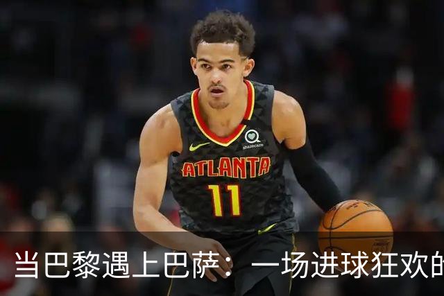 当巴黎遇上巴萨：一场进球狂欢的盛宴